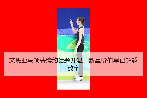文班亚马顶薪续约话题升温，新星价值早已超越数字